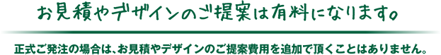 お見積やデザインのご提案は有料になります。正式ご発注の場合は、お見積やデザインのご提案費用を追加で頂くことはありません。