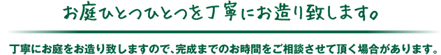 お庭ひとつひとつを丁寧にお造り致します。丁寧にお庭をお造り致しますので、完成までのお時間をご相談させて頂く場合があります。